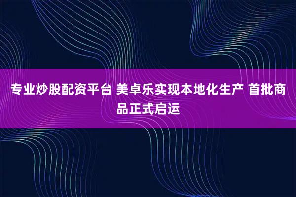 专业炒股配资平台 美卓乐实现本地化生产 首批商品正式启运