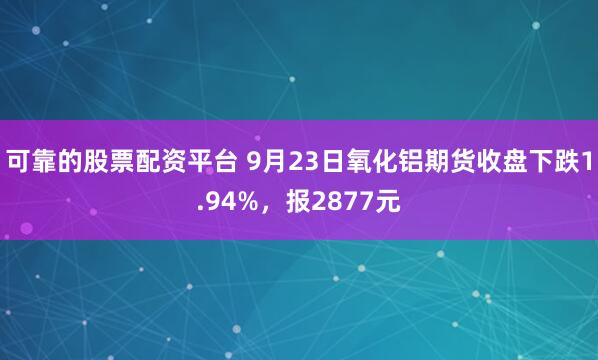 可靠的股票配资平台 9月23日氧化铝期货收盘下跌1.94%，报2877元