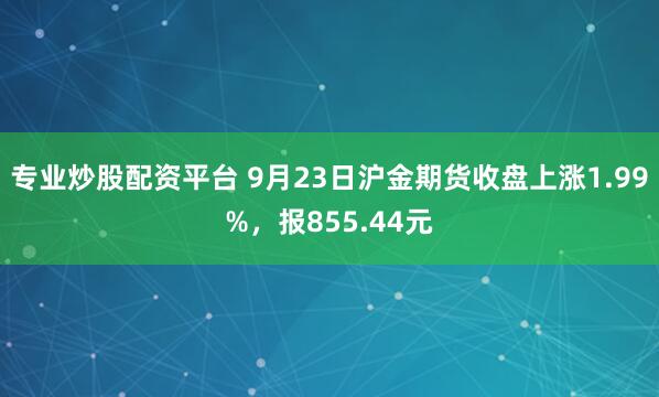 专业炒股配资平台 9月23日沪金期货收盘上涨1.99%，报855.44元