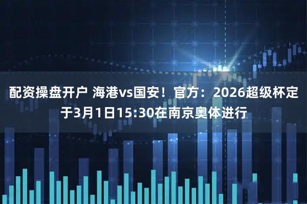 配资操盘开户 海港vs国安！官方：2026超级杯定于3月1日15:30在南京奥体进行