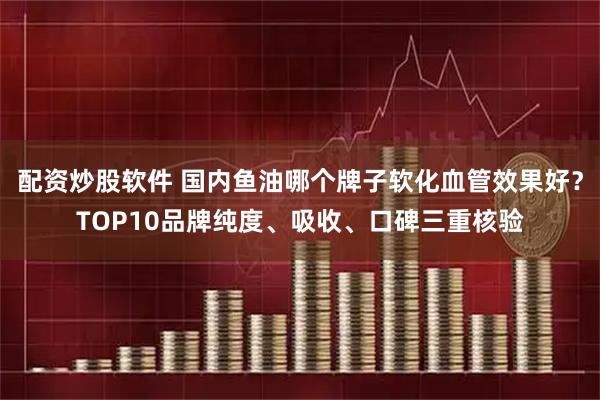 配资炒股软件 国内鱼油哪个牌子软化血管效果好？TOP10品牌纯度、吸收、口碑三重核验