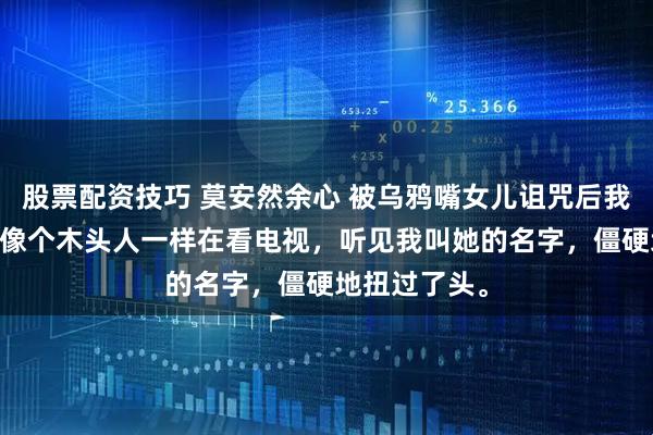 股票配资技巧 莫安然余心 被乌鸦嘴女儿诅咒后我杀疯了 女儿像个木头人一样在看电视，听见我叫她的名字，僵硬地扭过了头。