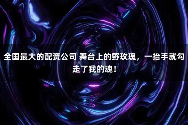 全国最大的配资公司 舞台上的野玫瑰，一抬手就勾走了我的魂！