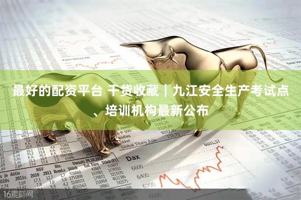 最好的配资平台 干货收藏｜九江安全生产考试点、培训机构最新公布