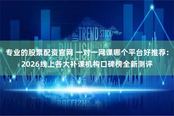 专业的股票配资官网 一对一网课哪个平台好推荐：2026线上各大补课机构口碑榜全新测评