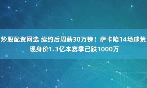 炒股配资网选 续约后周薪30万镑！萨卡陷14场球荒 现身价1.3亿本赛季已跌1000万