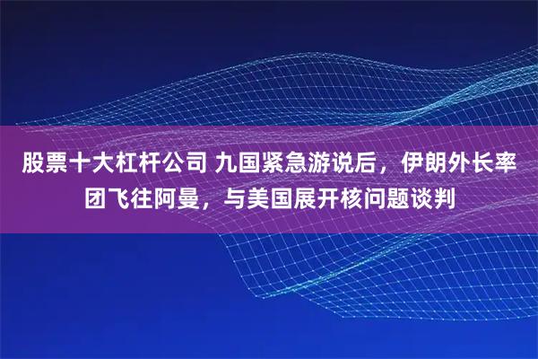 股票十大杠杆公司 九国紧急游说后，伊朗外长率团飞往阿曼，与美国展开核问题谈判