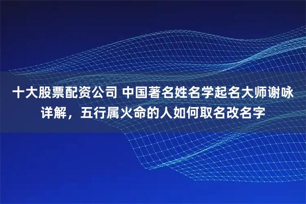 十大股票配资公司 中国著名姓名学起名大师谢咏详解，五行属火命的人如何取名改名字