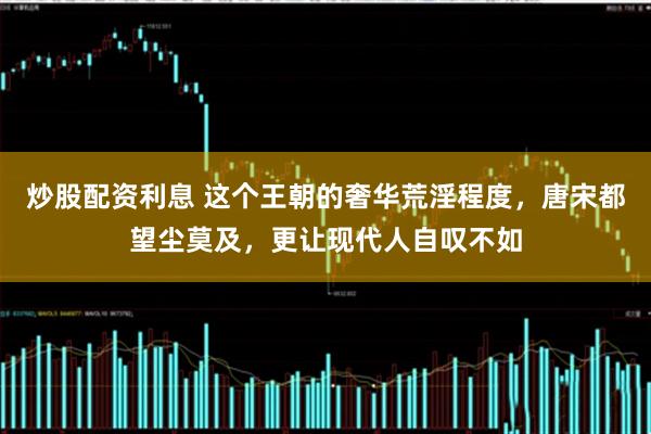 炒股配资利息 这个王朝的奢华荒淫程度，唐宋都望尘莫及，更让现代人自叹不如