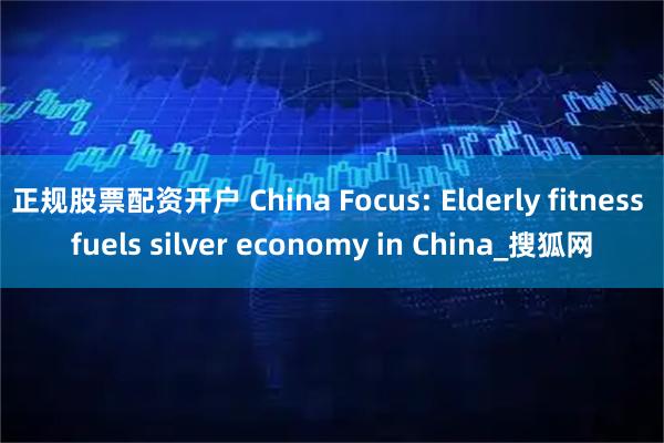 正规股票配资开户 China Focus: Elderly fitness fuels silver economy in China_搜狐网