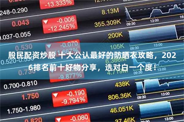 股民配资炒股 十大公认最好的防晒衣攻略，2026排名前十好物分享，选对白一个度！