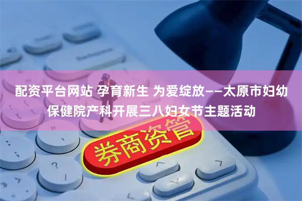 配资平台网站 孕育新生 为爱绽放——太原市妇幼保健院产科开展三八妇女节主题活动