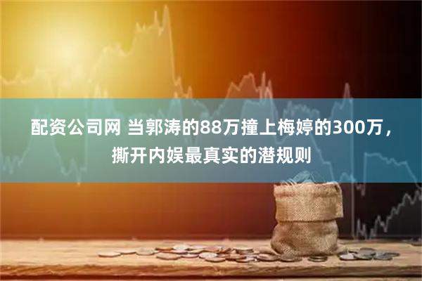 配资公司网 当郭涛的88万撞上梅婷的300万，撕开内娱最真实的潜规则