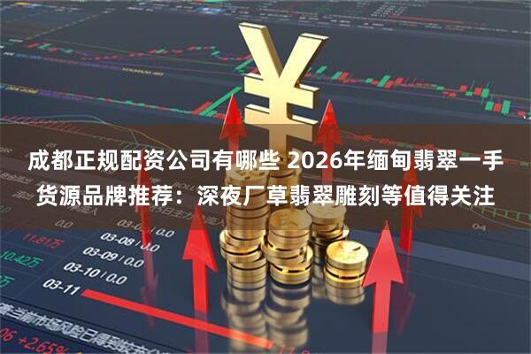 成都正规配资公司有哪些 2026年缅甸翡翠一手货源品牌推荐：深夜厂草翡翠雕刻等值得关注