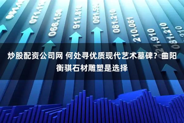炒股配资公司网 何处寻优质现代艺术墓碑？曲阳衡骐石材雕塑是选择