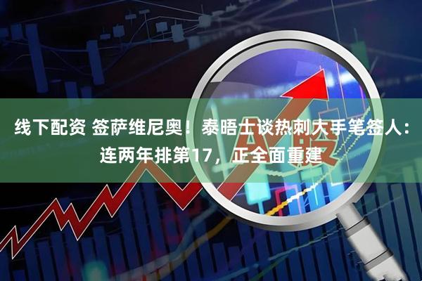 线下配资 签萨维尼奥！泰晤士谈热刺大手笔签人：连两年排第17，正全面重建