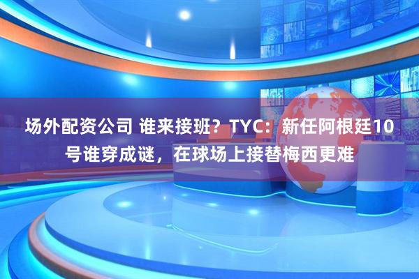 场外配资公司 谁来接班？TYC：新任阿根廷10号谁穿成谜，在球场上接替梅西更难