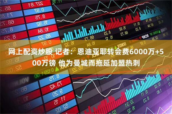 网上配资炒股 记者：恩迪亚耶转会费6000万+500万镑 他为曼城而拖延加盟热刺