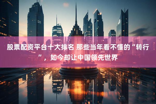 股票配资平台十大排名 那些当年看不懂的“转行”，如今却让中国领先世界