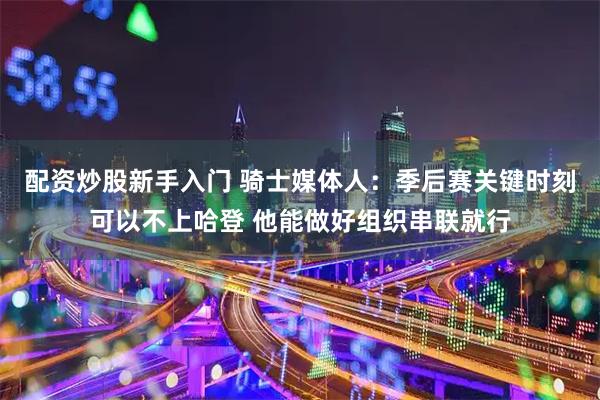 配资炒股新手入门 骑士媒体人：季后赛关键时刻可以不上哈登 他能做好组织串联就行